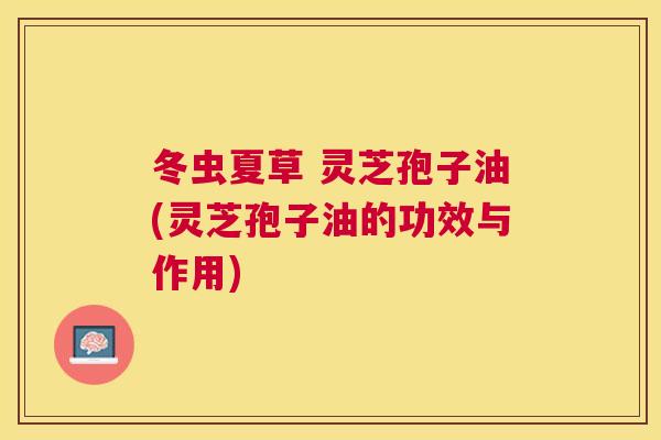 冬虫夏草 灵芝孢子油(灵芝孢子油的功效与作用) 冬虫夏草 灵芝孢子油(灵芝孢子油的功效与作用)