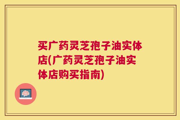 买广药灵芝孢子油实体店(广药灵芝孢子油实体店购买指南) 买广药灵芝孢子油实体店(广药灵芝孢子油实体店购买指南)