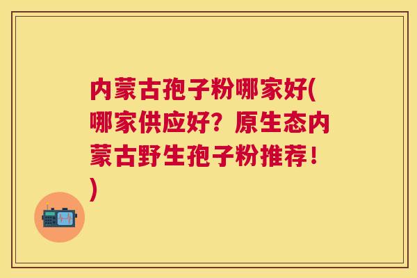 内蒙古孢子粉哪家好(哪家供应好？原生态内蒙古野生孢子粉推荐！)