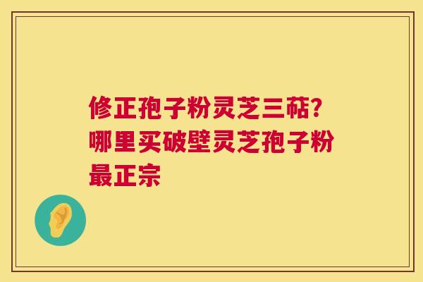修正孢子粉灵芝三萜?哪里买破壁灵芝孢子粉正宗 修正孢子粉灵芝三萜?哪里买破壁灵芝孢子粉正宗