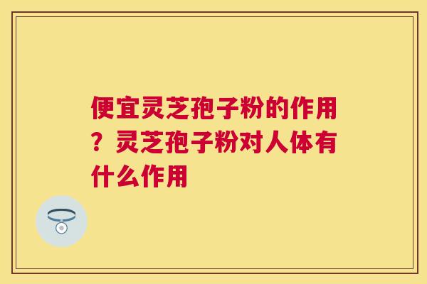 便宜灵芝孢子粉的作用?灵芝孢子粉对人体有什么作用 便宜灵芝孢子粉的作用?灵芝孢子粉对人体有什么作用