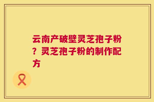 云南产破壁灵芝孢子粉?灵芝孢子粉的制作配方 云南产破壁灵芝孢子粉?灵芝孢子粉的制作配方