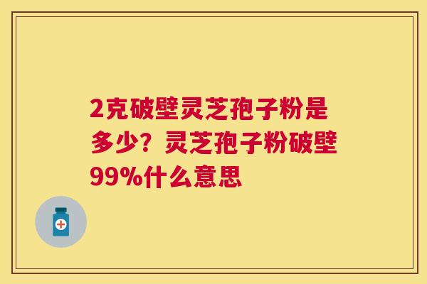 2克破壁灵芝孢子粉是多少?灵芝孢子粉破壁99%什么意思 2克破壁灵芝孢子粉是多少?灵芝孢子粉破壁99%什么意思
