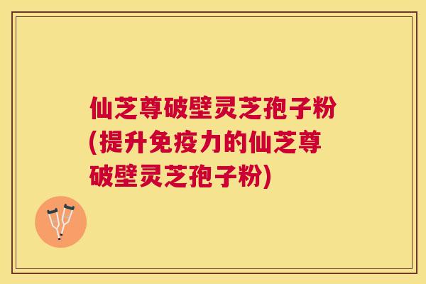 仙芝尊破壁灵芝孢子粉(提升免疫力的仙芝尊破壁灵芝孢子粉) 仙芝尊破壁灵芝孢子粉(提升免疫力的仙芝尊破壁灵芝孢子粉)