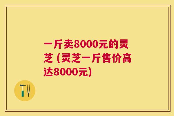 一斤卖8000元的灵芝 (灵芝一斤售价高达8000元) 一斤卖8000元的灵芝 (灵芝一斤售价高达8000元)