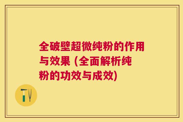 全破壁超微纯粉的作用与效果 (全面解析纯粉的功效与成效) 全破壁超微纯粉的作用与效果 (全面解析纯粉的功效与成效)
