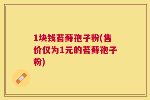 1块钱苔藓孢子粉(售价仅为1元的苔藓孢子粉) 1块钱苔藓孢子粉(售价仅为1元的苔藓孢子粉)