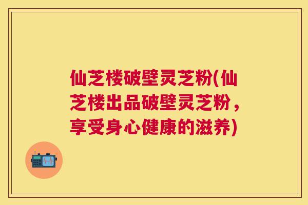 仙芝楼破壁灵芝粉(仙芝楼出品破壁灵芝粉,享受身心健康的滋养) 仙芝楼破壁灵芝粉(仙芝楼出品破壁灵芝粉,享受身心健康的滋养)