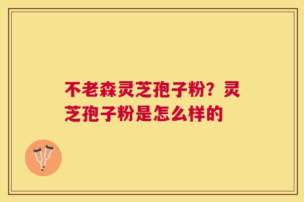 不老森灵芝孢子粉?灵芝孢子粉是怎么样的 不老森灵芝孢子粉?灵芝孢子粉是怎么样的