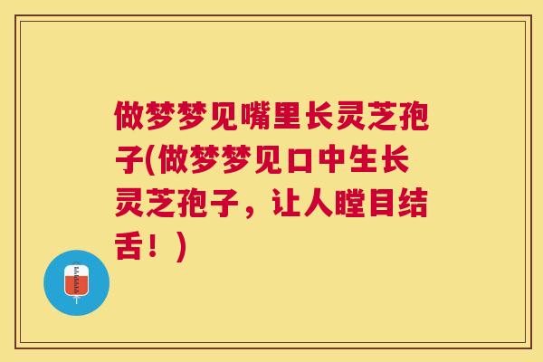 做梦梦见嘴里长灵芝孢子(做梦梦见口中生长灵芝孢子，让人瞠目结舌！)