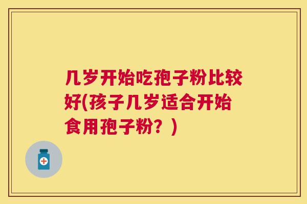 几岁开始吃孢子粉比较好(孩子几岁适合开始食用孢子粉?) 几岁开始吃孢子粉比较好(孩子几岁适合开始食用孢子粉?)