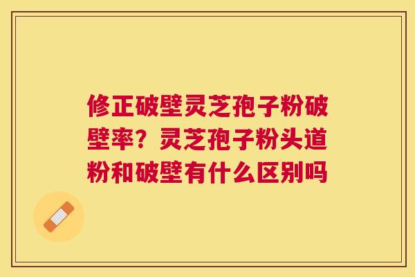修正破壁灵芝孢子粉破壁率?灵芝孢子粉头道粉和破壁有什么区别吗 修正破壁灵芝孢子粉破壁率?灵芝孢子粉头道粉和破壁有什么区别吗