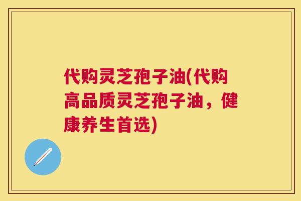 代购灵芝孢子油(代购高品质灵芝孢子油,健康养生首选) 代购灵芝孢子油(代购高品质灵芝孢子油,健康养生首选)