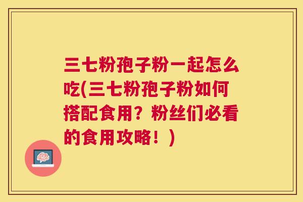 三七粉孢子粉一起怎么吃(三七粉孢子粉如何搭配食用?粉丝们必看的食用攻略!) 三七粉孢子粉一起怎么吃(三七粉孢子粉如何搭配食用?粉丝们必看的食用攻略!)