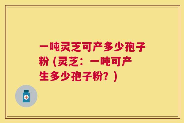 一吨灵芝可产多少孢子粉 (灵芝:一吨可产生多少孢子粉?) 一吨灵芝可产多少孢子粉 (灵芝:一吨可产生多少孢子粉?)