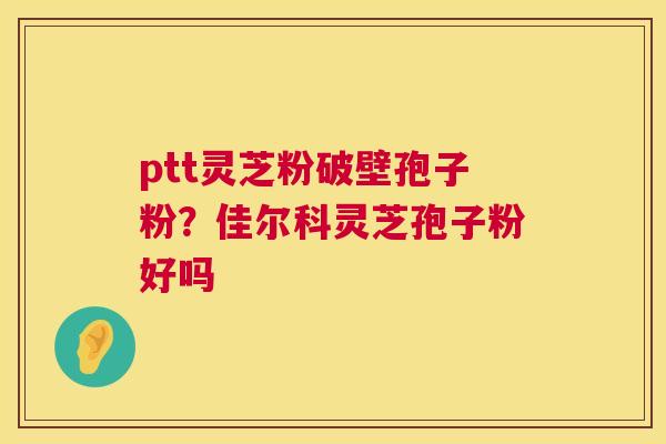 ptt灵芝粉破壁孢子粉?佳尔科灵芝孢子粉好吗 ptt灵芝粉破壁孢子粉?佳尔科灵芝孢子粉好吗