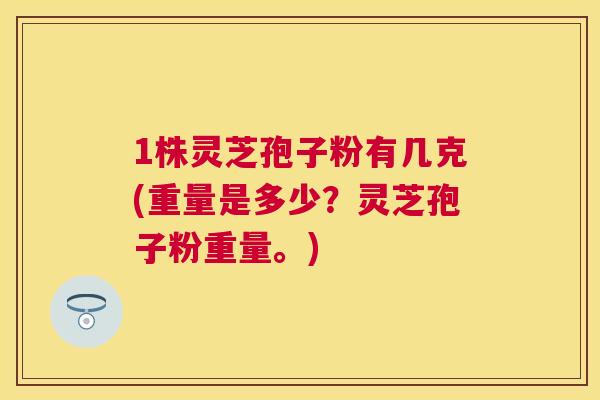 1株灵芝孢子粉有几克(重量是多少?灵芝孢子粉重量。) 1株灵芝孢子粉有几克(重量是多少?灵芝孢子粉重量。)