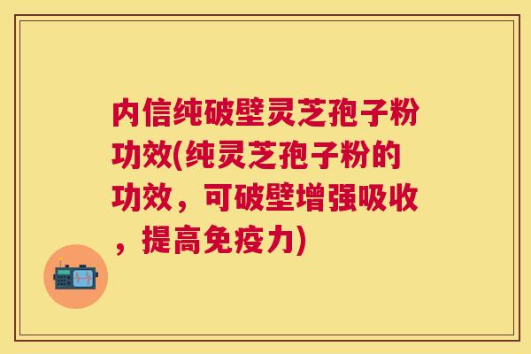 内信纯破壁灵芝孢子粉功效(纯灵芝孢子粉的功效,可破壁增强吸收,提高免疫力) 内信纯破壁灵芝孢子粉功效(纯灵芝孢子粉的功效,可破壁增强吸收,提高免疫力)