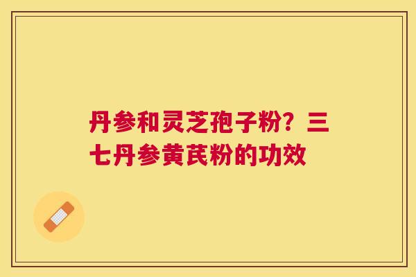 丹参和灵芝孢子粉?三七丹参黄芪粉的功效 丹参和灵芝孢子粉?三七丹参黄芪粉的功效