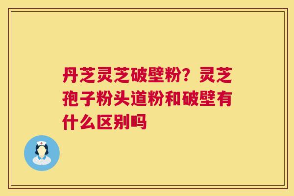 丹芝灵芝破壁粉？灵芝孢子粉头道粉和破壁有什么区别吗