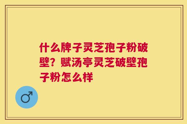 什么牌子灵芝孢子粉破壁?赋汤亭灵芝破壁孢子粉怎么样 什么牌子灵芝孢子粉破壁?赋汤亭灵芝破壁孢子粉怎么样
