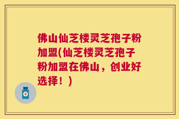 佛山仙芝楼灵芝孢子粉加盟(仙芝楼灵芝孢子粉加盟在佛山，创业好选择！)