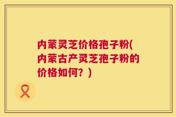 内蒙灵芝价格孢子粉(内蒙古产灵芝孢子粉的价格如何?) 内蒙灵芝价格孢子粉(内蒙古产灵芝孢子粉的价格如何?)