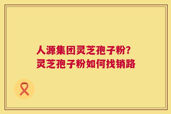 人源集团灵芝孢子粉?灵芝孢子粉如何找销路 人源集团灵芝孢子粉?灵芝孢子粉如何找销路