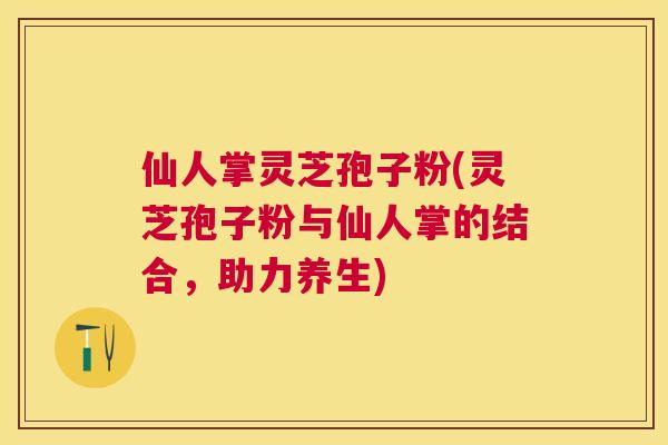 仙人掌灵芝孢子粉(灵芝孢子粉与仙人掌的结合,助力养生) 仙人掌灵芝孢子粉(灵芝孢子粉与仙人掌的结合,助力养生)