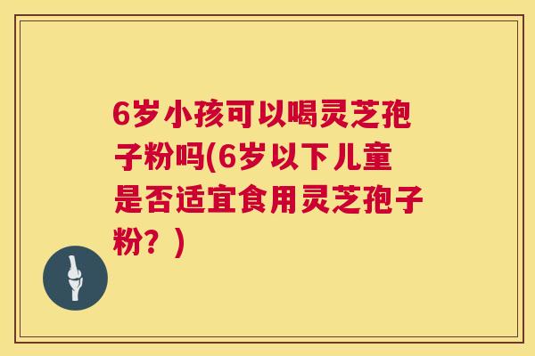 6岁小孩可以喝灵芝孢子粉吗(6岁以下儿童是否适宜食用灵芝孢子粉?) 6岁小孩可以喝灵芝孢子粉吗(6岁以下儿童是否适宜食用灵芝孢子粉?)