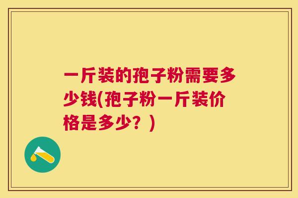 一斤装的孢子粉需要多少钱(孢子粉一斤装价格是多少?) 一斤装的孢子粉需要多少钱(孢子粉一斤装价格是多少?)