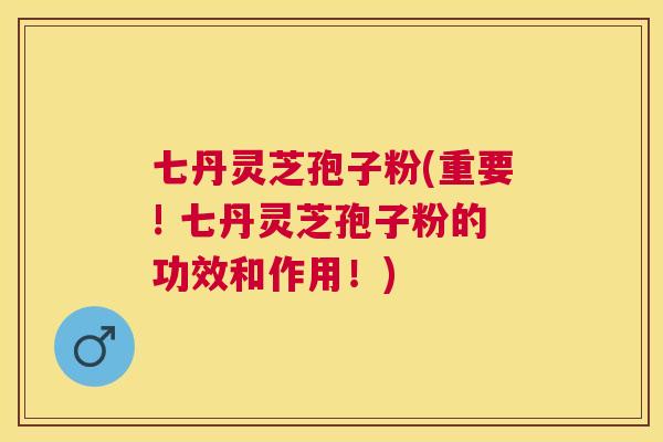 七丹灵芝孢子粉(重要! 七丹灵芝孢子粉的功效和作用!) 七丹灵芝孢子粉(重要! 七丹灵芝孢子粉的功效和作用!)
