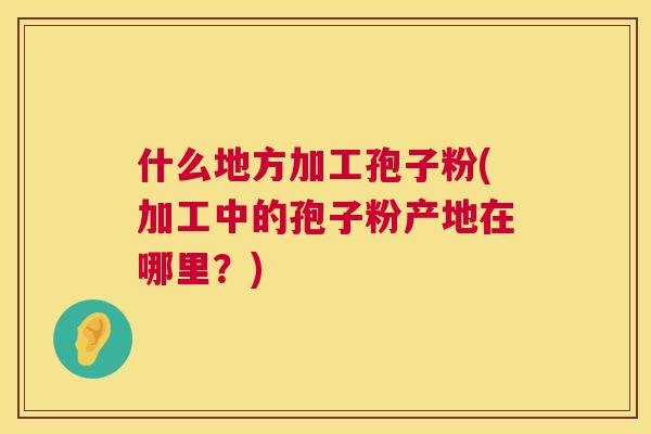 什么地方加工孢子粉(加工中的孢子粉产地在哪里?) 什么地方加工孢子粉(加工中的孢子粉产地在哪里?)