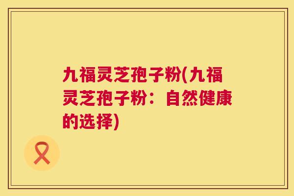 九福灵芝孢子粉(九福灵芝孢子粉:自然健康的选择) 九福灵芝孢子粉(九福灵芝孢子粉:自然健康的选择)