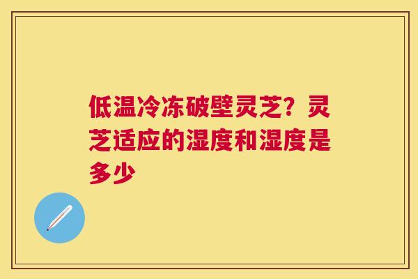 低温冷冻破壁灵芝?灵芝适应的湿度和湿度是多少 低温冷冻破壁灵芝?灵芝适应的湿度和湿度是多少