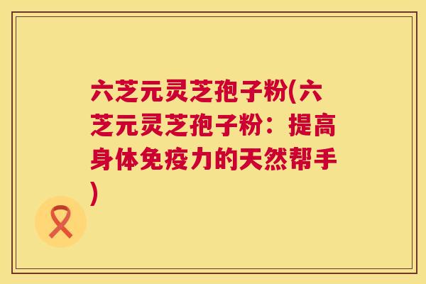 六芝元灵芝孢子粉(六芝元灵芝孢子粉:提高身体免疫力的天然帮手) 六芝元灵芝孢子粉(六芝元灵芝孢子粉:提高身体免疫力的天然帮手)