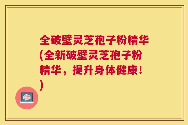 全破壁灵芝孢子粉精华(全新破壁灵芝孢子粉精华,提升身体健康!) 全破壁灵芝孢子粉精华(全新破壁灵芝孢子粉精华,提升身体健康!)