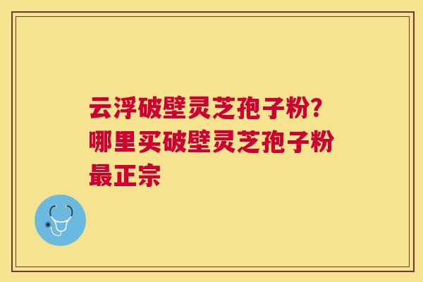 云浮破壁灵芝孢子粉?哪里买破壁灵芝孢子粉正宗 云浮破壁灵芝孢子粉?哪里买破壁灵芝孢子粉正宗
