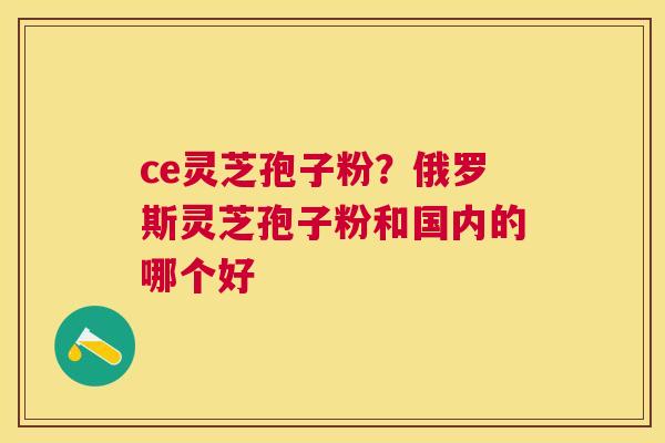 ce灵芝孢子粉?俄罗斯灵芝孢子粉和国内的哪个好 ce灵芝孢子粉?俄罗斯灵芝孢子粉和国内的哪个好