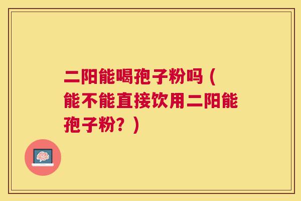 二阳能喝孢子粉吗 (能不能直接饮用二阳能孢子粉?) 二阳能喝孢子粉吗 (能不能直接饮用二阳能孢子粉?)
