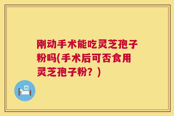 刚动手术能吃灵芝孢子粉吗(手术后可否食用灵芝孢子粉?) 刚动手术能吃灵芝孢子粉吗(手术后可否食用灵芝孢子粉?)