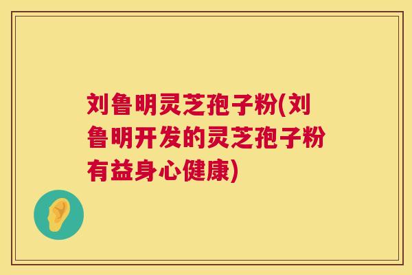 刘鲁明灵芝孢子粉(刘鲁明开发的灵芝孢子粉有益身心健康) 刘鲁明灵芝孢子粉(刘鲁明开发的灵芝孢子粉有益身心健康)