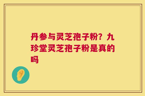 丹参与灵芝孢子粉?九珍堂灵芝孢子粉是真的吗 丹参与灵芝孢子粉?九珍堂灵芝孢子粉是真的吗