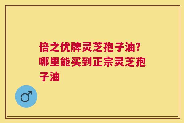 倍之优牌灵芝孢子油?哪里能买到正宗灵芝孢子油 倍之优牌灵芝孢子油?哪里能买到正宗灵芝孢子油