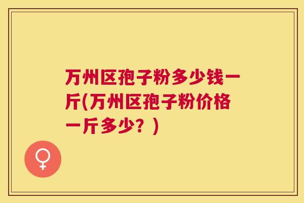 万州区孢子粉多少钱一斤(万州区孢子粉价格一斤多少？)