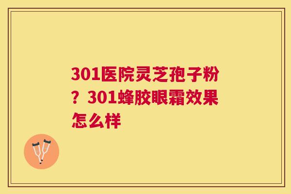 301医院灵芝孢子粉?301蜂胶眼霜效果怎么样 301医院灵芝孢子粉?301蜂胶眼霜效果怎么样