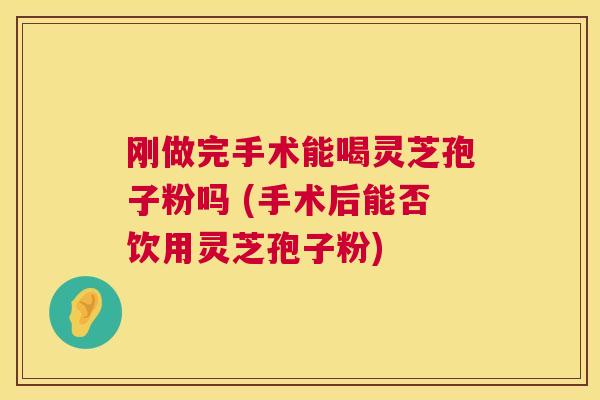 刚做完手术能喝灵芝孢子粉吗 (手术后能否饮用灵芝孢子粉) 刚做完手术能喝灵芝孢子粉吗 (手术后能否饮用灵芝孢子粉)