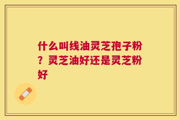 什么叫线油灵芝孢子粉?灵芝油好还是灵芝粉好 什么叫线油灵芝孢子粉?灵芝油好还是灵芝粉好