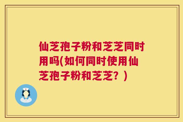 仙芝孢子粉和芝芝同时用吗(如何同时使用仙芝孢子粉和芝芝?) 仙芝孢子粉和芝芝同时用吗(如何同时使用仙芝孢子粉和芝芝?)