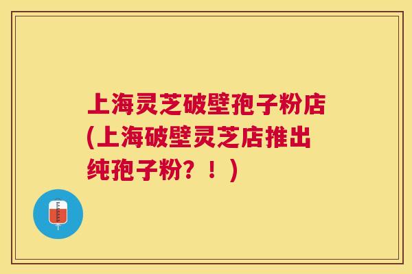 上海灵芝破壁孢子粉店(上海破壁灵芝店推出纯孢子粉?!) 上海灵芝破壁孢子粉店(上海破壁灵芝店推出纯孢子粉?!)
